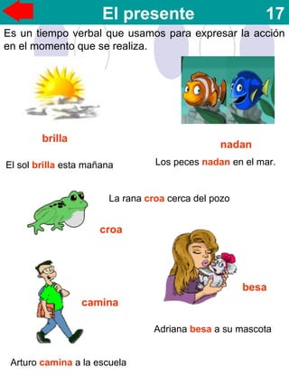 El presente 17
Es un tiempo verbal que usamos para expresar la acción
en el momento que se realiza.
nadan
brilla
croa
camina
besa
El sol brilla esta mañana Los peces nadan en el mar.
La rana croa cerca del pozo
Arturo camina a la escuela
Adriana besa a su mascota
 