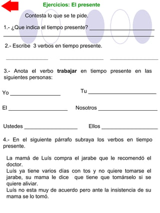 Ejercicios: El presente
2.- Escribe 3 verbos en tiempo presente.
3.- Anota el verbo trabajar en tiempo presente en las
siguientes personas:
Yo _________________ Tu _______________________
El ____________________ Nosotros ____________________
Ustedes __________________ Ellos ___________________
4.- En el siguiente párrafo subraya los verbos en tiempo
presente.
La mamá de Luís compra el jarabe que le recomendó el
doctor.
Luís ya tiene varios días con tos y no quiere tomarse el
jarabe, su mama le dice que tiene que tomárselo si se
quiere aliviar.
Luís no esta muy de acuerdo pero ante la insistencia de su
mama se lo tomó.
Contesta lo que se te pide.
1.- ¿Que indica el tiempo presente? ______________________
___________________________________________________
 