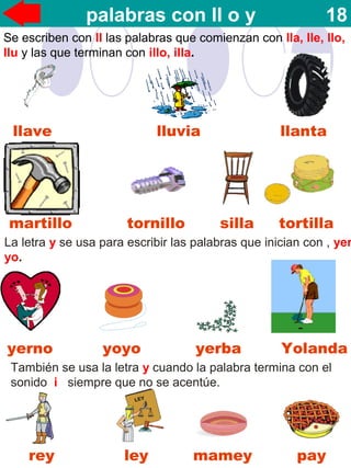 llave lluvia llanta
rey ley mamey pay
martillo tornillo silla tortilla
La letra y se usa para escribir las palabras que inician con , yer
yo.
yerno yoyo yerba Yolanda
También se usa la letra y cuando la palabra termina con el
sonido i siempre que no se acentúe.
palabras con ll o y 18
Se escriben con ll las palabras que comienzan con lla, lle, llo,
llu y las que terminan con illo, illa.
 
