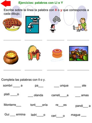 Ejercicios: palabras con Ll o Y
Escribe sobre la línea la palabra con ll o y que corresponda a
cada dibujo.
Completa las palabras con ll o y.
sombri ____ a
plati ____o
Monterre___
pa___
Gui ___ ermina
___ olanda
___ unque
carreti____a
____ ate
torti____ería pandi___ are___es
___ amas
ladri____o ceri____o mague ___
 
