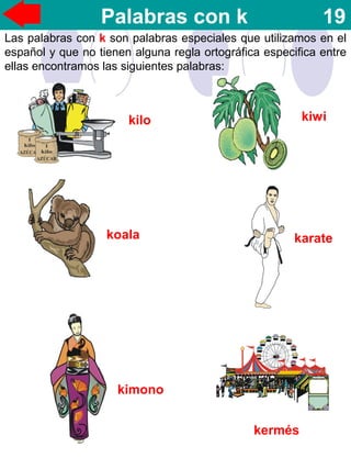 Palabras con k 19
kilo kiwi
koala karate
kimono
kermés
Las palabras con k son palabras especiales que utilizamos en el
español y que no tienen alguna regla ortográfica especifica entre
ellas encontramos las siguientes palabras:
 