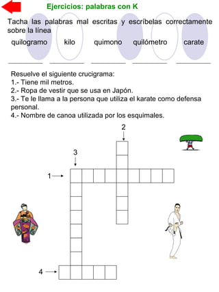 Ejercicios: palabras con K
Tacha las palabras mal escritas y escríbelas correctamente
sobre la línea
quilómetroquilogramo quimonokilo carate
Resuelve el siguiente crucigrama:
1.- Tiene mil metros.
2.- Ropa de vestir que se usa en Japón.
3.- Te le llama a la persona que utiliza el karate como defensa
personal.
4.- Nombre de canoa utilizada por los esquimales.
1
2
3
4
 