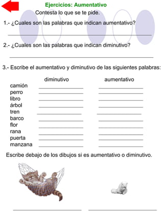 Ejercicios: Aumentativo
Contesta lo que se te pide.
1.- ¿Cuales son las palabras que indican aumentativo?
2.- ¿Cuales son las palabras que indican diminutivo?
3.- Escribe el aumentativo y diminutivo de las siguientes palabras:
Escribe debajo de los dibujos si es aumentativo o diminutivo.
camión
perro
libro
árbol
tren
barco
flor
rana
puerta
manzana
diminutivo aumentativo
 