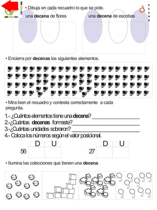 • Dibuja en cada recuadro lo que se pide.
1.-¿Cuántoselementostieneuna ?___________________
2.-¿Cuántas formaste?___________________________
3.-¿Cuántasunidadessobraron?___________________________
4.-Colocalosnúmerossegúnelvalorposicional.
decena
decenas
e
c
e
n
a
• Encierra por los siguientes elementos.decenas
• Mira bien el recuadro y contesta correctamente a cada
pregunta.
56 27
D U D U
• Ilumina las colecciones que tienen una .decena
una de floresdecena una de escobasdecena
 