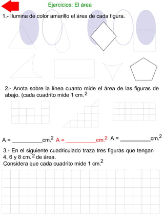 Ejercicios: El área
1.- Ilumina de color amarillo el área de cada figura.
2.- Anota sobre la línea cuanto mide el área de las figuras de
abajo. (cada cuadrito mide 1 cm.2
A = __________cm.2 A = __________cm.2 A = __________cm.2
3.- En el siguiente cuadriculado traza tres figuras que tengan
4, 6 y 8 cm. de área.
Considera que cada cuadrito mide 1 cm.
2
2
 