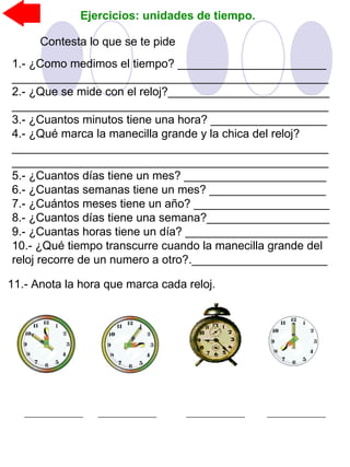 Ejercicios: unidades de tiempo.
Contesta lo que se te pide
1.- ¿Como medimos el tiempo? _______________________
_________________________________________________
2.- ¿Que se mide con el reloj?_________________________
_________________________________________________
3.- ¿Cuantos minutos tiene una hora? __________________
4.- ¿Qué marca la manecilla grande y la chica del reloj?
_________________________________________________
_________________________________________________
5.- ¿Cuantos días tiene un mes? ______________________
6.- ¿Cuantas semanas tiene un mes? __________________
7.- ¿Cuántos meses tiene un año? _____________________
8.- ¿Cuantos días tiene una semana?___________________
9.- ¿Cuantas horas tiene un día? ______________________
10.- ¿Qué tiempo transcurre cuando la manecilla grande del
reloj recorre de un numero a otro?._____________________
11.- Anota la hora que marca cada reloj.
 