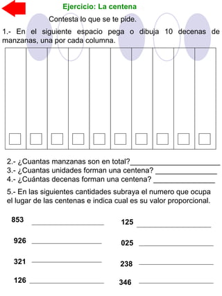 1.- En el siguiente espacio pega o dibuja 10 decenas de
manzanas, una por cada columna.
Ejercicio: La centena
2.- ¿Cuantas manzanas son en total?______________________
3.- ¿Cuantas unidades forman una centena? _______________
4.- ¿Cuántas decenas forman una centena? _______________
Contesta lo que se te pide.
5.- En las siguientes cantidades subraya el numero que ocupa
el lugar de las centenas e indica cual es su valor proporcional.
853
926
321
125
025
238
126 346
 