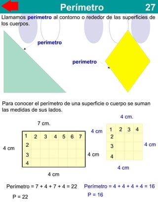 Perímetro 27
Llamamos perímetro al contorno o rededor de las superficies de
los cuerpos.
perímetro
perímetro
Para conocer el perímetro de una superficie o cuerpo se suman
las medidas de sus lados.
7 cm.
4 cm.
4 cm
4 cm
4 cm
4 cm
4 cm
1
4 cm
2 3 4 5 6 7
2
3
4
1 2 3 4
2
3
4
Perímetro = 7 + 4 + 7 + 4 = 22
P = 22
Perímetro = 4 + 4 + 4 + 4 = 16
P = 16
 
