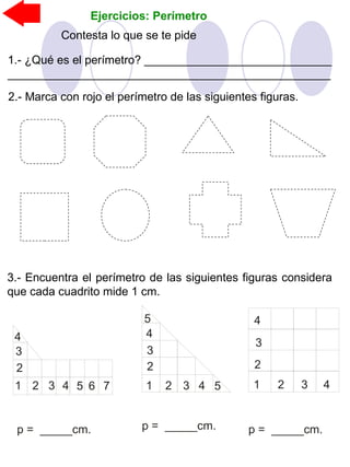 Ejercicios: Perímetro
2.- Marca con rojo el perímetro de las siguientes figuras.
Contesta lo que se te pide
1.- ¿Qué es el perímetro? _____________________________
__________________________________________________
3.- Encuentra el perímetro de las siguientes figuras considera
que cada cuadrito mide 1 cm.
p = _____cm. p = _____cm. p = _____cm.
1 2 3 4
2
3
4
1 2 3 4 5
2
3
4
5
1 2 3 4 5 6
2
3
4
7
 