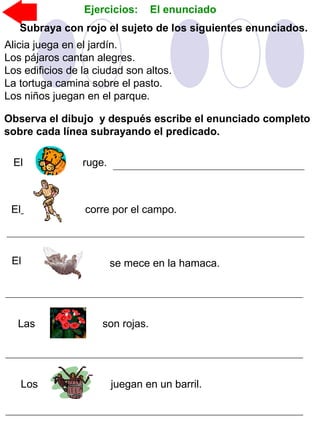 Subraya con rojo el sujeto de los siguientes enunciados.
Alicia juega en el jardín.
Los pájaros cantan alegres.
Los edificios de la ciudad son altos.
La tortuga camina sobre el pasto.
Los niños juegan en el parque.
Observa el dibujo y después escribe el enunciado completo
sobre cada línea subrayando el predicado.
El corre por el campo.
El se mece en la hamaca.
Las son rojas.
Los juegan en un barril.
El ruge.
Ejercicios: El enunciado
 