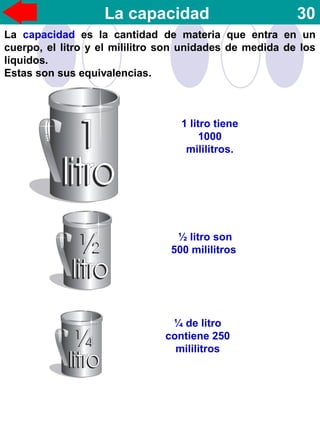 La capacidad 30
La capacidad es la cantidad de materia que entra en un
cuerpo, el litro y el mililitro son unidades de medida de los
líquidos.
Estas son sus equivalencias.
1 litro tiene
1000
mililitros.
½ litro son
500 mililitros
¼ de litro
contiene 250
mililitros
 