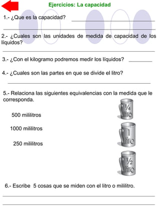 Ejercicios: La capacidad
4.- ¿Cuales son las partes en que se divide el litro?
1.- ¿Que es la capacidad?
2.- ¿Cuales son las unidades de medida de capacidad de los
líquidos?
3.- ¿Con el kilogramo podremos medir los líquidos?
5.- Relaciona las siguientes equivalencias con la medida que le
corresponda.
250 mililitros
500 mililitros
1000 mililitros
6.- Escribe 5 cosas que se miden con el litro o mililitro.
 