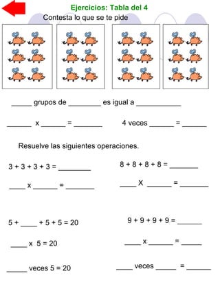 Ejercicios: Tabla del 4
_____ grupos de ________ es igual a ___________
Contesta lo que se te pide
______ x ______ = _______ 4 veces ______ = ______
Resuelve las siguientes operaciones.
3 + 3 + 3 + 3 = ________ 8 + 8 + 8 + 8 = _______
____ x ______ = _______ ____ X ______ = _______
5 + ____ + 5 + 5 = 20
____ x 5 = 20
9 + 9 + 9 + 9 = ______
____ x ______ = _____
_____ veces 5 = 20 ____ veces _____ = ______
 