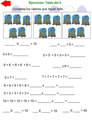Ejercicios: Tabla del 5
Completa los valores que hacen falta
______ X ______ = 15 ____ + ___ + 5 = ______
5 x 5 = _________
5 x 7 = _______
6 + 6 + 6 + 6 + 6 = _____
5 + 5 + 5 + 5 + 5 = _________
_____ x 6 = _______
7 + 7 + 7 + 7 + 7 = ________
9 + 9 + 9 + 9 + 9 = _______ x ______ = _________
3 + 3 + 3 + 3 + 3 = _______x _______ = _________
10 + 10 + 10 + 10 + 10 = ________ x ______ = _______
____ X ____ = 10 ___ X _____ = 15 ____ X ____ = 45
 