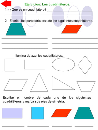 Ejercicios: Los cuadriláteros.
Ilumina de azul los cuadriláteros.
Escribe el nombre de cada uno de los siguientes
cuadriláteros y marca sus ejes de simetría.
1.- ¿Que es un cuadrilátero? _________________________
________________________________________________
2.- Escribe las características de los siguientes cuadriláteros.
 