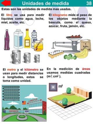 Unidades de medida 38
Estas son las unidades de medida mas usadas.
El litro se usa para medir
líquidos como agua, leche,
miel, aceite, etc.
El kilogramo mide el peso de
los objetos mediante la
bascula, como el queso,
azúcar, fruta, jamón, etc.
El metro y el kilómetro se
usan para medir distancias
o longitudes, estos se
toma como unidad.
En la medición de áreas
usamos medidas cuadradas
(m , cm ).2 2
 