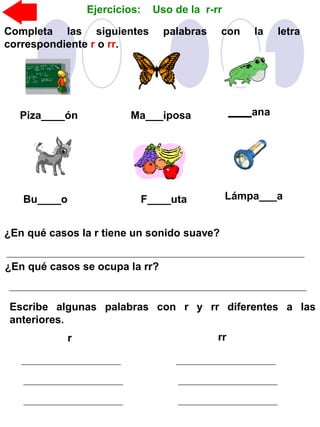 Ejercicios: Uso de la r-rr
Completa las siguientes palabras con la letra
correspondiente r o rr.
Piza____ón Ma___iposa ____ana
Bu____o F____uta Lámpa___a
¿En qué casos la r tiene un sonido suave?
¿En qué casos se ocupa la rr?
Escribe algunas palabras con r y rr diferentes a las
anteriores.
r rr
 