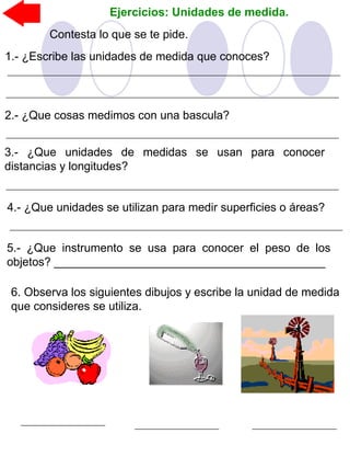Ejercicios: Unidades de medida.
Contesta lo que se te pide.
5.- ¿Que instrumento se usa para conocer el peso de los
objetos? __________________________________________
2.- ¿Que cosas medimos con una bascula?
3.- ¿Que unidades de medidas se usan para conocer
distancias y longitudes?
4.- ¿Que unidades se utilizan para medir superficies o áreas?
1.- ¿Escribe las unidades de medida que conoces?
6. Observa los siguientes dibujos y escribe la unidad de medida
que consideres se utiliza.
 