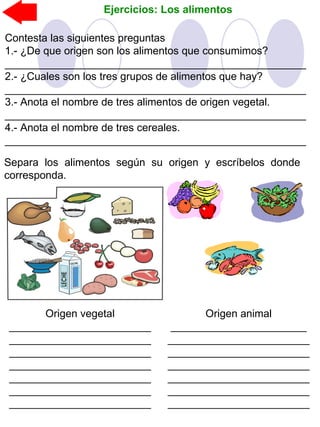Ejercicios: Los alimentos
Separa los alimentos según su origen y escríbelos donde
corresponda.
Contesta las siguientes preguntas
1.- ¿De que origen son los alimentos que consumimos?
___________________________________________________
2.- ¿Cuales son los tres grupos de alimentos que hay?
___________________________________________________
3.- Anota el nombre de tres alimentos de origen vegetal.
___________________________________________________
4.- Anota el nombre de tres cereales.
___________________________________________________
Origen animal
_______________________
________________________
________________________
________________________
________________________
________________________
________________________
Origen vegetal
________________________
________________________
________________________
________________________
________________________
________________________
________________________
 