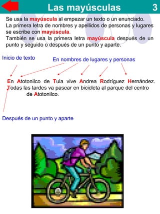 Las mayúsculas 3
Se usa la mayúscula al empezar un texto o un enunciado.
La primera letra de nombres y apellidos de personas y lugares
se escribe con mayúscula.
También se usa la primera letra mayúscula después de un
punto y seguido o después de un punto y aparte.
En Atotonilco de Tula vive Andrea Rodríguez Hernández.
Todas las tardes va pasear en bicicleta al parque del centro
de Atotonilco.
Inicio de texto En nombres de lugares y personas
Después de un punto y aparte
 