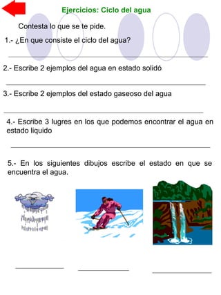 Ejercicios: Ciclo del agua
Contesta lo que se te pide.
1.- ¿En que consiste el ciclo del agua?
2.- Escribe 2 ejemplos del agua en estado solidó
3.- Escribe 2 ejemplos del estado gaseoso del agua
4.- Escribe 3 lugres en los que podemos encontrar el agua en
estado liquido
5.- En los siguientes dibujos escribe el estado en que se
encuentra el agua.
 
