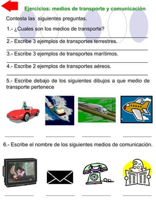 Ejercicios: medios de transporte y comunicación
Contesta las siguientes preguntas.
1.- ¿Cuales son los medios de transporte?
_________________________________________________
2.- Escribe 3 ejemplos de transportes terrestres.
_________________________________________________
3.- Escribe 3 ejemplos de transportes marítimos.
_________________________________________________
4.- Escribe 2 ejemplos de transportes aéreos.
_________________________________________________
6.- Escribe el nombre de los siguientes medios de comunicación.
5.- Escribe debajo de los siguientes dibujos a que medio de
transporte pertenece
 