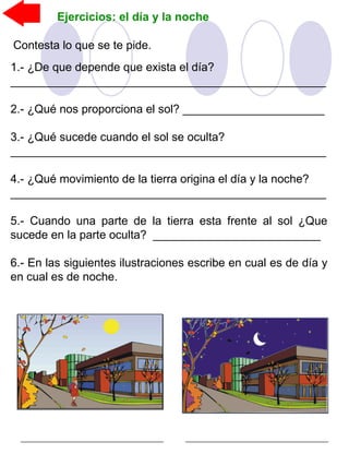Ejercicios: el día y la noche
Contesta lo que se te pide.
1.- ¿De que depende que exista el día?
_________________________________________________
2.- ¿Qué nos proporciona el sol? ______________________
3.- ¿Qué sucede cuando el sol se oculta?
_________________________________________________
4.- ¿Qué movimiento de la tierra origina el día y la noche?
_________________________________________________
5.- Cuando una parte de la tierra esta frente al sol ¿Que
sucede en la parte oculta? __________________________
6.- En las siguientes ilustraciones escribe en cual es de día y
en cual es de noche.
 
