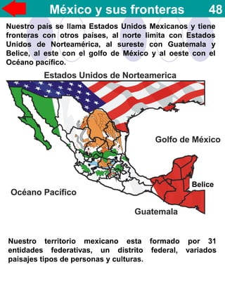 México y sus fronteras 48
Nuestro país se llama Estados Unidos Mexicanos y tiene
fronteras con otros países, al norte limita con Estados
Unidos de Norteamérica, al sureste con Guatemala y
Belice, al este con el golfo de México y al oeste con el
Océano pacífico.
Belice
Nuestro territorio mexicano esta formado por 31
entidades federativas, un distrito federal, variados
paisajes tipos de personas y culturas.
 