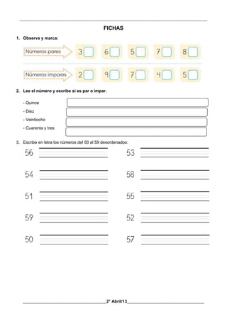 __________________________________________________________________________________________
________________________________________2° Abril/13_____________________________________
FICHAS
1. Observa y marca:
2. Lee el número y escribe si es par o impar.
- Quince
- Diez
- Veintiocho
- Cuarenta y tres
3. Escribe en letra los números del 50 al 59 desordenados:
 