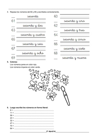 __________________________________________________________________________________________
________________________________________2° Abril/14_____________________________________
4. Repasa los números del 60 y 69 y escríbelos correctamente.
5. Colorea:
Los números pares en color rojo.
Los números impares en color verde.
6. Luego escribe los números en forma literal:
6 = ................................................................................
11 = ..............................................................................
56 = ..............................................................................
23 = ..............................................................................
32 = ..............................................................................
47 =..............................................................................
70 = ..............................................................................
64 = ..............................................................................
 