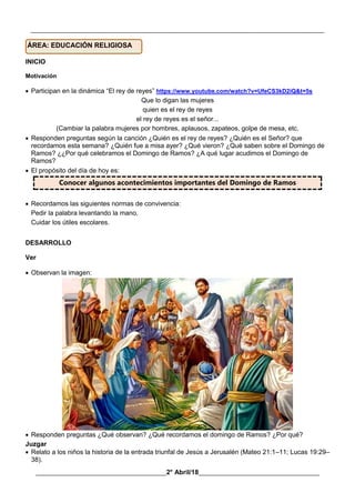 __________________________________________________________________________________________
________________________________________2° Abril/18_____________________________________
INICIO
Motivación
 Participan en la dinámica “El rey de reyes” https://www.youtube.com/watch?v=UfeCS3kD2iQ&t=5s
Que lo digan las mujeres
quien es el rey de reyes
el rey de reyes es el señor...
(Cambiar la palabra mujeres por hombres, aplausos, zapateos, golpe de mesa, etc.
 Responden preguntas según la canción ¿Quién es el rey de reyes? ¿Quién es el Señor? que
recordamos esta semana? ¿Quién fue a misa ayer? ¿Qué vieron? ¿Qué saben sobre el Domingo de
Ramos? ¿¿Por qué celebramos el Domingo de Ramos? ¿A qué lugar acudimos el Domingo de
Ramos?
 El propósito del día de hoy es:
Conocer algunos acontecimientos importantes del Domingo de Ramos
 Recordamos las siguientes normas de convivencia:
Pedir la palabra levantando la mano.
Cuidar los útiles escolares.
DESARROLLO
Ver
 Observan la imagen:
 Responden preguntas ¿Qué observan? ¿Qué recordamos el domingo de Ramos? ¿Por qué?
Juzgar
 Relato a los niños la historia de la entrada triunfal de Jesús a Jerusalén (Mateo 21:1–11; Lucas 19:29–
38).
ÁREA: EDUCACIÓN RELIGIOSA
 