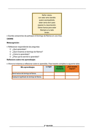 __________________________________________________________________________________________
________________________________________2° Abril/20_____________________________________
Señor Jesús,
con este ramo bendito
quiero acompañarte,
estar cerca de ti para
esperar tu resurrección.
Dame fuerza para estar
Siempre a tu lado
Amén.
 Escribe compromiso de participar el Domingo de Ramos en una misa.
CIERRE
Metacognición:
 Reflexionan respondiendo las preguntas:
 ¿Qué aprendiste?
 ¿Qué iniciamos el domingo de Ramos?
 ¿Cómo lo aprendiste?
 ¿Para qué te servirá lo aprendido?
Reflexiono sobre mis aprendizajes
 Ahora te invitamos a reflexionar sobre lo aprendido. Para hacerlo completa la siguiente tabla:
Mis aprendizajes Lo logré Lo estoy
intentando
¿Qué necesito
mejorar?
Narré hechos del domingo de Ramos.
Expliqué el significado de domingo de Ramos.
 