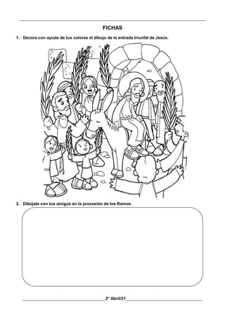 __________________________________________________________________________________________
________________________________________2° Abril/21_____________________________________
FICHAS
1. Decora con ayuda de tus colores el dibujo de la entrada triunfal de Jesús.
2. Dibújate con tus amigos en la procesión de los Ramos.
 
