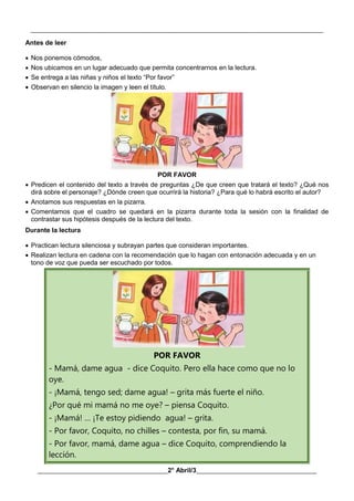 __________________________________________________________________________________________
________________________________________2° Abril/3_____________________________________
Antes de leer
 Nos ponemos cómodos,
 Nos ubicamos en un lugar adecuado que permita concentrarnos en la lectura.
 Se entrega a las niñas y niños el texto “Por favor”
 Observan en silencio la imagen y leen el título.
POR FAVOR
 Predicen el contenido del texto a través de preguntas ¿De que creen que tratará el texto? ¿Qué nos
dirá sobre el personaje? ¿Dónde creen que ocurrirá la historia? ¿Para qué lo habrá escrito el autor?
 Anotamos sus respuestas en la pizarra.
 Comentamos que el cuadro se quedará en la pizarra durante toda la sesión con la finalidad de
contrastar sus hipótesis después de la lectura del texto.
Durante la lectura
 Practican lectura silenciosa y subrayan partes que consideran importantes.
 Realizan lectura en cadena con la recomendación que lo hagan con entonación adecuada y en un
tono de voz que pueda ser escuchado por todos.
POR FAVOR
- Mamá, dame agua - dice Coquito. Pero ella hace como que no lo
oye.
- ¡Mamá, tengo sed; dame agua! – grita más fuerte el niño.
¿Por qué mi mamá no me oye? – piensa Coquito.
- ¡Mamá! … ¡Te estoy pidiendo agua! – grita.
- Por favor, Coquito, no chilles – contesta, por fin, su mamá.
- Por favor, mamá, dame agua – dice Coquito, comprendiendo la
lección.
 