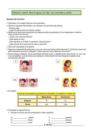 __________________________________________________________________________________________
________________________________________2° Abril/4_____________________________________
Ahora sí, mamá lleva el agua a su hijo con voluntad y cariño.
Después de la lectura
 Comentan si la imagen trata de lo que pensaron.
 Ubican la siguiente información y la subrayen con plumones de colores.
- El título (rojo).
- Lugar en que ocurren los hechos (verde).
 Observan el texto para responder las preguntas (pide que piensen en las respuestas en silencio,
luego se llama por turnos):
- ¿Quién nos cuenta la historia?
- ¿Qué pedía el niño?
- ¿Qué significa en el texto la expresión “¡Escúchame!”?
- ¿Qué opinas de la actitud de la mamá y del niño?
 Anota las respuestas en la pizarra.
 Seguimos respondiendo preguntas ¿por qué creen que hemos leído este texto? ¿Entonces creen que
será importante escuchar y dialogar? ¿Para escuchar cómo debemos conversar?
 Se les entrega imágenes de los personajes del texto a leer y carteles de los artículos El, La, Los, Las
a los estudiantes y se les indica que coloquen al lado derecho de las imágenes la palabra que
corresponde. Ejemplo
 Se explica:
El artículo es la palabra que presenta y acompaña al sustantivo. Pueden ser:
Masculinos Femeninos
Singular El La
Plural Los Las
 Completan la siguiente ficha:
1. Escribe el artículo que le corresponde a cada sustantivo.
a) _______________ gallina i) _______________ papeles
b) _______________ llaves j) _______________ lámpara
c) _______________ polos k) _______________ cortinas
El La
Los Las
 