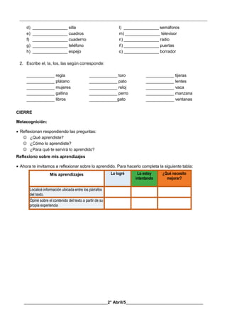__________________________________________________________________________________________
________________________________________2° Abril/5_____________________________________
d) _______________ silla l) _______________ semáforos
e) _______________ cuadros m) _______________ televisor
f) _______________ cuaderno n) _______________ radio
g) _______________ teléfono ñ) _______________ puertas
h) _______________ espejo o) _______________ borrador
2. Escribe el, la, los, las según corresponde:
____________ regla ____________ toro ____________ tijeras
____________ plátano ____________ pato ____________ lentes
____________ mujeres ____________ reloj ____________ vaca
____________ gallina ____________ perro ____________ manzana
____________ libros ____________gato ____________ ventanas
CIERRE
Metacognición:
 Reflexionan respondiendo las preguntas:
 ¿Qué aprendiste?
 ¿Cómo lo aprendiste?
 ¿Para qué te servirá lo aprendido?
Reflexiono sobre mis aprendizajes
 Ahora te invitamos a reflexionar sobre lo aprendido. Para hacerlo completa la siguiente tabla:
Mis aprendizajes Lo logré Lo estoy
intentando
¿Qué necesito
mejorar?
Localicé información ubicada entre los párrafos
del texto.
Opiné sobre el contenido del texto a partir de su
propia experiencia
 