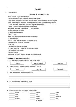 __________________________________________________________________________________________
________________________________________2° Abril/6_____________________________________
FICHAS
1. Leen el texto:
UN CUENTO DE LA MAESTRA
¡Hola, chicos! Soy la maestra Inés.
Les voy a contar lo que pasó hoy, en segundo grado.
Como era el primer día de clases, esperé a mis estudiantes con mucha alegría.
Al fin, todos llegaron. Uno por uno se presentó. Luego, yo les fui preguntando:
- A ver, Mariana, ¿Qué es lo que más te gusta del colegio?
- Pues… que voy a aprender a leer y a escribir.
-Muy bien, Mariana. Aprenderás. ¿Y a ti, Andrés?
-Quiero aprender a contar.
-¡Claro que aprenderás!
-¿Y a ti, Coco?
Pero Coco estaba distraído y no me contestaba.
Lo volví a llamar
-Coco… ¿a ti, qué te gustaría hacer este año?
Entonces todos los niños llamaron:
-¡Cocooo!
Coco pegó un brinco, asustado.
-¿Qué te gustaría… ¡hacer montones de amigos!
Todos los niños se rieron.
Y yo le conteste:
¡Claro que sí, Coco! ¡Vamos a hacer muchos amigos!
DESARROLLA EL CUESTIONARIO
1. ¿En qué lugar ocurre el cuento?. Marca con una X.
2. ¿Cómo espera a sus estudiantes la maestra INES?
3. ¿Qué opinas de la respuesta de Coco?
______________________________________________________________________________
______________________________________________________________________________
______________________________________________________________________________
4. ¿Tú escuchas a tu maestra? ¿Cómo?
______________________________________________________________________________
______________________________________________________________________________
______________________________________________________________________________
5. Escribe el artículo el o la según corresponda.
_______ cocina _______ cometa _______ bebe
_______ carro _______ toro _______ niño
_______ vaca _______ alumna _______ profesor
_______ alumno _______ plátano _______ león
POSTA COMISARIA ESCUELA
Triste Alegre Asustada
 