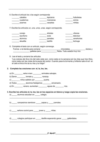 __________________________________________________________________________________________
________________________________________2° Abril/7_____________________________________
6. Escribe el artículo los o las según corresponda
_______ caballos _______ lapiceros _______ futbolistas
_______ cuadernos _______ manzanas _______ zorros
_______ pizarras _______ carpetas _______ niñitas
7. Escribe los artículos un, una, unos, unas, según corresponda.
_______ conejo _______ árboles _______ víboras
_______ escritorio _______ aves _______ televisor
_______ alumnos _______ paredes _______ zanahorias
_______ abuelita _______ ladrillo _______ lechuga
8. Completa el texto con un artículo, según convenga.
Fuimos a la tienda para comprar ___________________ chocolates, ______________ dulces y
________________ galletas para _______________ fiesta. Todo estaba muy rico.
9. Lee el texto y encierra los artículos
“Los colores del Arco iris del cielo siete son, como siete en la semana son los días que hizo Dios,
como siete son las notas de la pauta del cantor. Cuando pasa la tormenta y brillante sale el sol en
el cielo el Arco Iris da su risa y su fulgor”
2. Completa las oraciones con: el, la, los, las.
a) En ________ selva viven ________ animales salvajes.
b) Dame ________ tomate y ________ naranja.
c) ________ niños saldrán por ________ puerta.
d) Todos ________ alumnos festejamos ________ aniversario.
e) En ________ verano, aumentan ________ aguas de ________ ríos.
3. Escribe los artículos el, la, los, las en los espacios en blanco y luego copia las oraciones.
a) _____ alumnos estudian en _____ colegio.
____________________________________________________________________________
b) _____ campesinos siembran _____ papas y _____camotes.
____________________________________________________________________________
c) _____ señora cocinó para _____ joven y _____ niñas.
____________________________________________________________________________
d) _____ colegios participan en _____ desfile esperando ganar _____ gallardetes.
____________________________________________________________________________
 