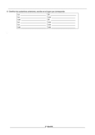 __________________________________________________________________________________________
________________________________________2° Abril/9_____________________________________
6. Clasifica los sustantivos anteriores, escribe en el lugar que corresponde
La __________________________
La __________________________
Las _________________________
La __________________________
La __________________________
Las _________________________
El __________________________
Los ________________________
El _________________________
Los ________________________
Los ________________________
Las ________________________
.
 