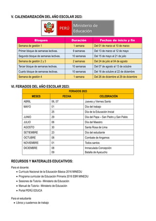 V. CALENDARIZACIÓN DEL AÑO ESCOLAR 2023:
Bloques Duración Fechas de inicio y fin
Semana de gestión 1 1 semana Del 01 de marzo al 10 de marzo
Primer bloque de semanas lectivas. 9 semanas Del 13 de marzo al 12 de mayo
Segundo bloque de semanas lectivas. 10 semanas Del 15 de mayo al 21 de julio
Semana de gestión 2 y 3 2 semanas Del 24 de julio al 04 de agosto
Tercer bloque de semanas lectivas. 10 semanas Del 07 de agosto al 13 de octubre
Cuarto bloque de semanas lectivas. 10 semanas Del 16 de octubre al 22 de diciembre
Semana de gestión 4 1 semana Del 26 de diciembre al 29 de diciembre
VI. FERIADOS DEL AÑO ESCOLAR 2023:
FERIADOS 2023
MESES FECHA CELEBRACIÓN
ABRIL 06, 07 Jueves y Viernes Santo
MAYO 01 Día del trabajo
25 Día de la Educación Inicial
JUNIO 29 Día del Papa – San Pedro y San Pablo
JULIO 06 Día del Maestro
AGOSTO 30 Santa Rosa de Lima
SETIEMBRE 23 Día del estudiante
OCTUBRE 08 Combate de Angamos
NOVIEMBRE 01 Todos santos
DICIEMBRE 08
09
Inmaculada Concepción
Batalla de Ayacucho
RECURSOS Y MATERIALES EDUCATIVOS:
Para el docente:
 Currículo Nacional de la Educación Básica 2016 MINEDU
 Programa curricular de Educación Primaria 2016 EBR MINEDU
 Sesiones de Tutoría - Ministerio de Educación
 Manual de Tutoría - Ministerio de Educación
 Portal PERÚ EDUCA
Para el estudiante
 Libros y cuadernos de trabajo
 