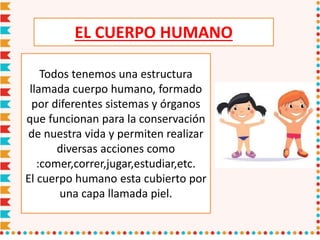 EL CUERPO HUMANO
Todos tenemos una estructura
llamada cuerpo humano, formado
por diferentes sistemas y órganos
que funcionan para la conservación
de nuestra vida y permiten realizar
diversas acciones como
:comer,correr,jugar,estudiar,etc.
El cuerpo humano esta cubierto por
una capa llamada piel.
 