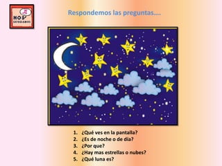 Respondemos las preguntas….
1. ¿Qué ves en la pantalla?
2. ¿Es de noche o de día?
3. ¿Por que?
4. ¿Hay mas estrellas o nubes?
5. ¿Qué luna es?