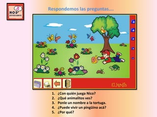 Respondemos las preguntas….
1. ¿Con quién juega Nico?
2. ¿Qué animalitos ves?
3. Ponle un nombre a la tortuga.
4. ¿Puede vivir un pingüino acá?
5. ¿Por qué?