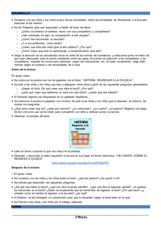 _____________________________________________________________________________________________
2°Marzo
DESARROLLO
 Conversa con las niñas y los niños acerca de las actividades sobre las actividades de ‘Bienvenida a la Escuela’
realizada el día anterior.
 Se les Pregunta para que respondan a través de lluvia de ideas:
o ¿Cómo se sintieron al volverse reunir con sus compañeros y compañeras?
o ¿Han cambiado en algo, en comparación al año pasado?
o ¿Cómo han encontrado su escuela?
o ¿Y a sus profesores, cómo están?
o ¿Creen que este año será igual al año anterior? ¿Por qué?
o ¿Cómo creen que será su aprendizaje y comportamiento este año?
 Dirige la atención de los estudiantes hacia el cartel de las normas de convivencia y selecciona junto con ellos las
que sean adecuadas para la sesión resaltando entre las sgtes: Escuchar con atención a las compañeras y los
compañeros, respetar los tumos para participar, seguir las indicaciones, etc. Si crees conveniente, elige oirás
normas según el contexto o las necesidades de tu aula.
Antes de la lectura
En grupo clase
 Se coloca en la pizarra una tira de papelote con el título “ HISTORIA REGRESAR A LA ESCUELA”.
 Se pide a las niñas y los niños que lean y dialoguen entre ellos a partir de las siguientes preguntas generadoras:
o ¿Según el título, De qué creen que trata el texto? ¿Por qué?
o ¿para qué creen que leeremos un texto con ese título?, ¿sobre qué nos hablará?
 El Docente registra sus respuestas en un papelote (hipótesis).
 Se coloca en la pizarra el papelote con el texto. Se pide a las niñas y los niños que lo observen en silencio. Se
motiva con preguntas:
 ¿Qué texto creen que es?; ¿será una canción?, ¿un instructivo?, ¿un cuento? ¿un poema? Registra sus ideas,
Se les comunica que se ha traído para compartirlo con ellos y disfrutar juntos su lectura.
 Observan la portada del texto
 Leen en forma conjunta lo que nos indica en la portada.
 Observan y escuchan el video siguiendo la lectura en sus hojas en forma silenciosa. "UN CUENTO SOBRE EL
REGRESO A CLASES"
https://www.youtube.com/watch?v=eZiY99lJTEY
Después de la lectura
• En grupo clase
 Se conversa con las niñas y los niños sobre el texto: ¿qué les pareció?,¿les gustó o no?
 Se solicita que respondan las siguientes preguntas:
 ¿De qué nos habla el texto?, ¿qué nos dice el primer párrafo?, ¿qué nos dice el segundo párrafo? ¿A quiénes
se mencionan en el texto? ¿Quién es la personita que se siente feliz de regresar al aula? ¿Por qué será? ¿y
ustedes como se sienten al regresar a la escuela? ¿por qué?
 Al finalizar, se les entregará un cuestionario para que lo resuelvan según el texto leído en el aula.
 Se Felicita a las niñas y los niños por el trabajo realizado.
CIERRE
 