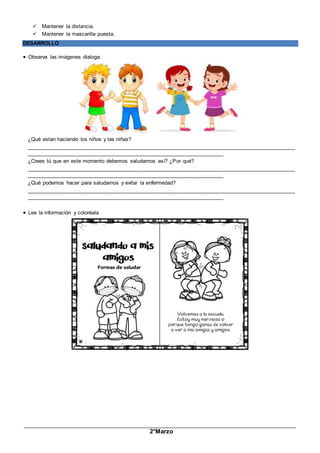 _____________________________________________________________________________________________
2°Marzo
 Mantener la distancia.
 Mantener la mascarilla puesta.
DESARROLLO
 Observa las imágenes dialoga:
¿Qué estan haciendo los niños y las niñas?
__________________________________________________________________________________________
__________________________________________________________________
¿Crees tú que en este momento debemos saludarnos así? ¿Por qué?
__________________________________________________________________________________________
__________________________________________________________________
¿Qué podemos hacer para saludarnos y evitar la enfermedad?
__________________________________________________________________________________________
__________________________________________________________________
 Lee la información y coloréala
 