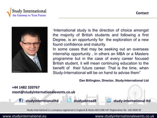 Contact



                                    “Internationalstudy is the direction of choice amongst
                                    the majority of British students and following a first
                                    Degree, is an opportunity for the exploration of a new
                                    found confidence and maturity.
                                    In some cases that may be seeking out an overseas
                                    internship opportunity , in others an MBA or a Masters
                                    programme but in the case of every career focused
                                    British student, it will mean continuing education to the
                                    benefit of their future career. That is the time, when
                                    Study-International will be on hand to advise them”
                                                           Dan Billington, Director, Study-International Ltd

     +44 1482 320767
     meet@studyinternationalevents.co.uk

             studyinterntionalltd                     studyabroad8                        study-international-ltd

             Study International is a company registered in England & Wales 8011588 VAT Registration No 140 2828 39

www.studyinternational.eu                                                 www.studyinternationalevents.co.uk
 
