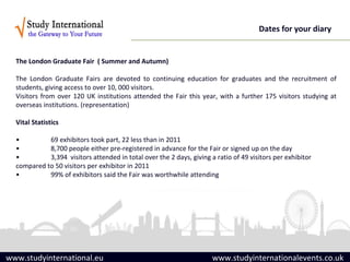 Dates for your diary


  The London Graduate Fair ( Summer and Autumn)

  The London Graduate Fairs are devoted to continuing education for graduates and the recruitment of
  students, giving access to over 10, 000 visitors.
  Visitors from over 120 UK institutions attended the Fair this year, with a further 175 visitors studying at
  overseas institutions. (representation)

  Vital Statistics

  •         69 exhibitors took part, 22 less than in 2011
  •         8,700 people either pre-registered in advance for the Fair or signed up on the day
  •         3,394 visitors attended in total over the 2 days, giving a ratio of 49 visitors per exhibitor
  compared to 50 visitors per exhibitor in 2011
  •         99% of exhibitors said the Fair was worthwhile attending




www.studyinternational.eu                                             www.studyinternationalevents.co.uk
 