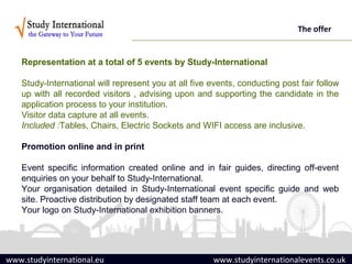 The offer


   Representation at a total of 5 events by Study-International

   Study-International will represent you at all five events, conducting post fair follow
   up with all recorded visitors , advising upon and supporting the candidate in the
   application process to your institution.
   Visitor data capture at all events.
   Included :Tables, Chairs, Electric Sockets and WIFI access are inclusive.

   Promotion online and in print

   Event specific information created online and in fair guides, directing off-event
   enquiries on your behalf to Study-International.
   Your organisation detailed in Study-International event specific guide and web
   site. Proactive distribution by designated staff team at each event.
   Your logo on Study-International exhibition banners.




www.studyinternational.eu                             www.studyinternationalevents.co.uk
 