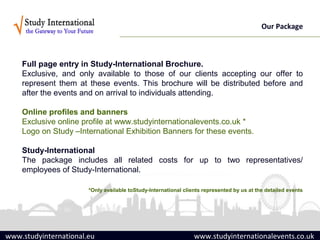 Our Package



    Full page entry in Study-International Brochure.
    Exclusive, and only available to those of our clients accepting our offer to
    represent them at these events. This brochure will be distributed before and
    after the events and on arrival to individuals attending.

    Online profiles and banners
    Exclusive online profile at www.studyinternationalevents.co.uk *
    Logo on Study –International Exhibition Banners for these events.

    Study-International
    The package includes all related costs for up to two representatives/
    employees of Study-International.

                       *Only available toStudy-International clients represented by us at the detailed events




www.studyinternational.eu                                        www.studyinternationalevents.co.uk
 