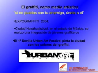 El graffiti, como medio artistico “ si no puedes con tu enemigo, únete a él” EXPOGRAFFITI  2004.  El 1º Sevilla Urban Art Festival pinta la ciudad con los   colores del graffiti.   Ciudad Nezahualcóyol, en el estado de México, se realizo una integración de jóvenes graffiteros 